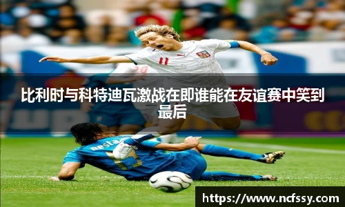 比利时与科特迪瓦激战在即谁能在友谊赛中笑到最后